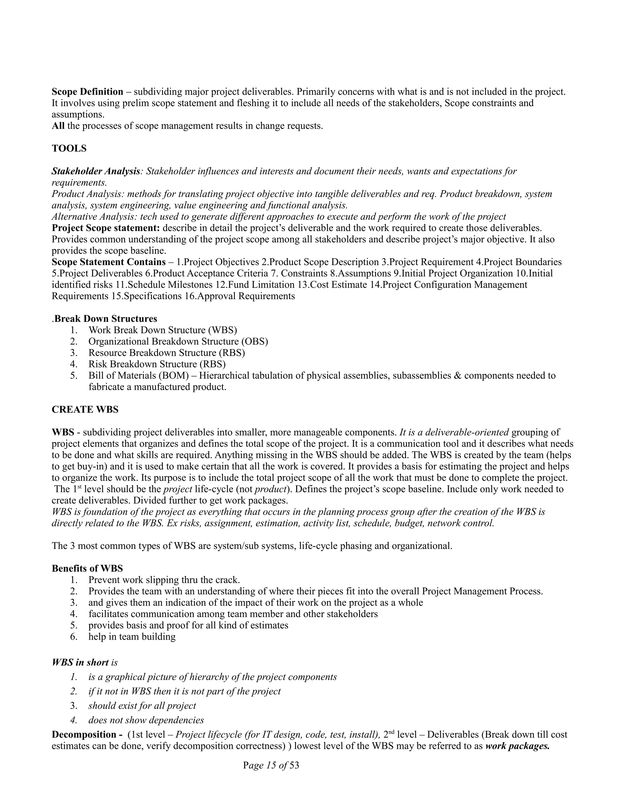 Scope Definition – subdividing major project deliverables. Primarily concerns with what is and is not included in the project.
It involves using prelim scope statement and fleshing it to include all needs of the stakeholders, Scope constraints and
assumptions.
All the processes of scope management results in change requests.
TOOLS
Stakeholder Analysis: Stakeholder influences and interests and document their needs, wants and expectations for
requirements.
Product Analysis: methods for translating project objective into tangible deliverables and req. Product breakdown, system
analysis, system engineering, value engineering and functional analysis.
Alternative Analysis: tech used to generate different approaches to execute and perform the work of the project
Project Scope statement: describe in detail the project’s deliverable and the work required to create those deliverables.
Provides common understanding of the project scope among all stakeholders and describe project’s major objective. It also
provides the scope baseline.
Scope Statement Contains – 1.Project Objectives 2.Product Scope Description 3.Project Requirement 4.Project Boundaries
5.Project Deliverables 6.Product Acceptance Criteria 7. Constraints 8.Assumptions 9.Initial Project Organization 10.Initial
identified risks 11.Schedule Milestones 12.Fund Limitation 13.Cost Estimate 14.Project Configuration Management
Requirements 15.Specifications 16.Approval Requirements
.Break Down Structures
1. Work Break Down Structure (WBS)
2. Organizational Breakdown Structure (OBS)
3. Resource Breakdown Structure (RBS)
4. Risk Breakdown Structure (RBS)
5. Bill of Materials (BOM) – Hierarchical tabulation of physical assemblies, subassemblies & components needed to
fabricate a manufactured product.
CREATE WBS
WBS - subdividing project deliverables into smaller, more manageable components. It is a deliverable-oriented grouping of
project elements that organizes and defines the total scope of the project. It is a communication tool and it describes what needs
to be done and what skills are required. Anything missing in the WBS should be added. The WBS is created by the team (helps
to get buy-in) and it is used to make certain that all the work is covered. It provides a basis for estimating the project and helps
to organize the work. Its purpose is to include the total project scope of all the work that must be done to complete the project.
The 1st
level should be the project life-cycle (not product). Defines the project’s scope baseline. Include only work needed to
create deliverables. Divided further to get work packages.
WBS is foundation of the project as everything that occurs in the planning process group after the creation of the WBS is
directly related to the WBS. Ex risks, assignment, estimation, activity list, schedule, budget, network control.
The 3 most common types of WBS are system/sub systems, life-cycle phasing and organizational.
Benefits of WBS
1. Prevent work slipping thru the crack.
2. Provides the team with an understanding of where their pieces fit into the overall Project Management Process.
3. and gives them an indication of the impact of their work on the project as a whole
4. facilitates communication among team member and other stakeholders
5. provides basis and proof for all kind of estimates
6. help in team building
WBS in short is
1. is a graphical picture of hierarchy of the project components
2. if it not in WBS then it is not part of the project
3. should exist for all project
4. does not show dependencies
Decomposition - (1st level – Project lifecycle (for IT design, code, test, install), 2nd
level – Deliverables (Break down till cost
estimates can be done, verify decomposition correctness) ) lowest level of the WBS may be referred to as work packages.
Page 15 of 53
 