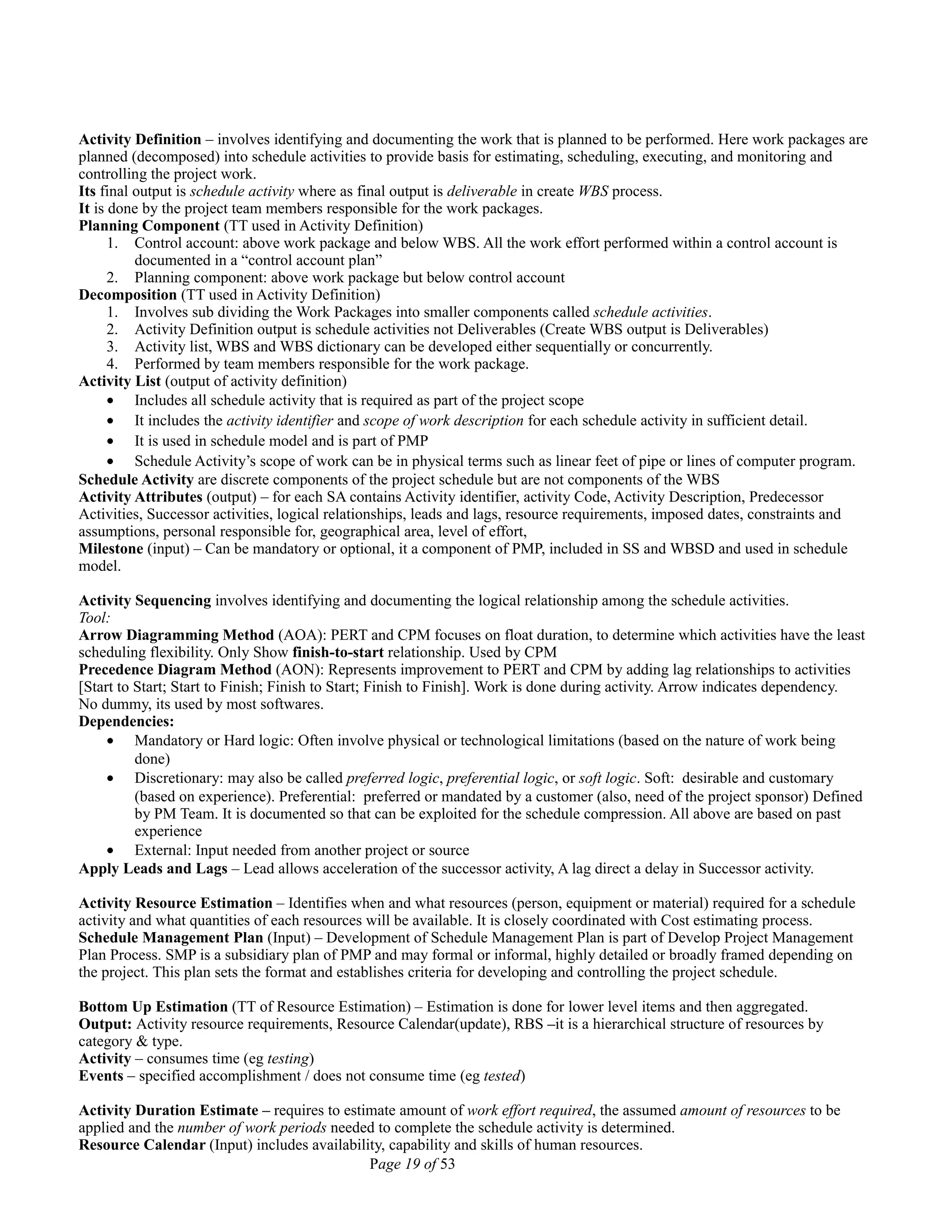 Activity Definition – involves identifying and documenting the work that is planned to be performed. Here work packages are
planned (decomposed) into schedule activities to provide basis for estimating, scheduling, executing, and monitoring and
controlling the project work.
Its final output is schedule activity where as final output is deliverable in create WBS process.
It is done by the project team members responsible for the work packages.
Planning Component (TT used in Activity Definition)
1. Control account: above work package and below WBS. All the work effort performed within a control account is
documented in a “control account plan”
2. Planning component: above work package but below control account
Decomposition (TT used in Activity Definition)
1. Involves sub dividing the Work Packages into smaller components called schedule activities.
2. Activity Definition output is schedule activities not Deliverables (Create WBS output is Deliverables)
3. Activity list, WBS and WBS dictionary can be developed either sequentially or concurrently.
4. Performed by team members responsible for the work package.
Activity List (output of activity definition)
• Includes all schedule activity that is required as part of the project scope
• It includes the activity identifier and scope of work description for each schedule activity in sufficient detail.
• It is used in schedule model and is part of PMP
• Schedule Activity’s scope of work can be in physical terms such as linear feet of pipe or lines of computer program.
Schedule Activity are discrete components of the project schedule but are not components of the WBS
Activity Attributes (output) – for each SA contains Activity identifier, activity Code, Activity Description, Predecessor
Activities, Successor activities, logical relationships, leads and lags, resource requirements, imposed dates, constraints and
assumptions, personal responsible for, geographical area, level of effort,
Milestone (input) – Can be mandatory or optional, it a component of PMP, included in SS and WBSD and used in schedule
model.
Activity Sequencing involves identifying and documenting the logical relationship among the schedule activities.
Tool:
Arrow Diagramming Method (AOA): PERT and CPM focuses on float duration, to determine which activities have the least
scheduling flexibility. Only Show finish-to-start relationship. Used by CPM
Precedence Diagram Method (AON): Represents improvement to PERT and CPM by adding lag relationships to activities
[Start to Start; Start to Finish; Finish to Start; Finish to Finish]. Work is done during activity. Arrow indicates dependency.
No dummy, its used by most softwares.
Dependencies:
• Mandatory or Hard logic: Often involve physical or technological limitations (based on the nature of work being
done)
• Discretionary: may also be called preferred logic, preferential logic, or soft logic. Soft: desirable and customary
(based on experience). Preferential: preferred or mandated by a customer (also, need of the project sponsor) Defined
by PM Team. It is documented so that can be exploited for the schedule compression. All above are based on past
experience
• External: Input needed from another project or source
Apply Leads and Lags – Lead allows acceleration of the successor activity, A lag direct a delay in Successor activity.
Activity Resource Estimation – Identifies when and what resources (person, equipment or material) required for a schedule
activity and what quantities of each resources will be available. It is closely coordinated with Cost estimating process.
Schedule Management Plan (Input) – Development of Schedule Management Plan is part of Develop Project Management
Plan Process. SMP is a subsidiary plan of PMP and may formal or informal, highly detailed or broadly framed depending on
the project. This plan sets the format and establishes criteria for developing and controlling the project schedule.
Bottom Up Estimation (TT of Resource Estimation) – Estimation is done for lower level items and then aggregated.
Output: Activity resource requirements, Resource Calendar(update), RBS –it is a hierarchical structure of resources by
category & type.
Activity – consumes time (eg testing)
Events – specified accomplishment / does not consume time (eg tested)
Activity Duration Estimate – requires to estimate amount of work effort required, the assumed amount of resources to be
applied and the number of work periods needed to complete the schedule activity is determined.
Resource Calendar (Input) includes availability, capability and skills of human resources.
Page 19 of 53
 