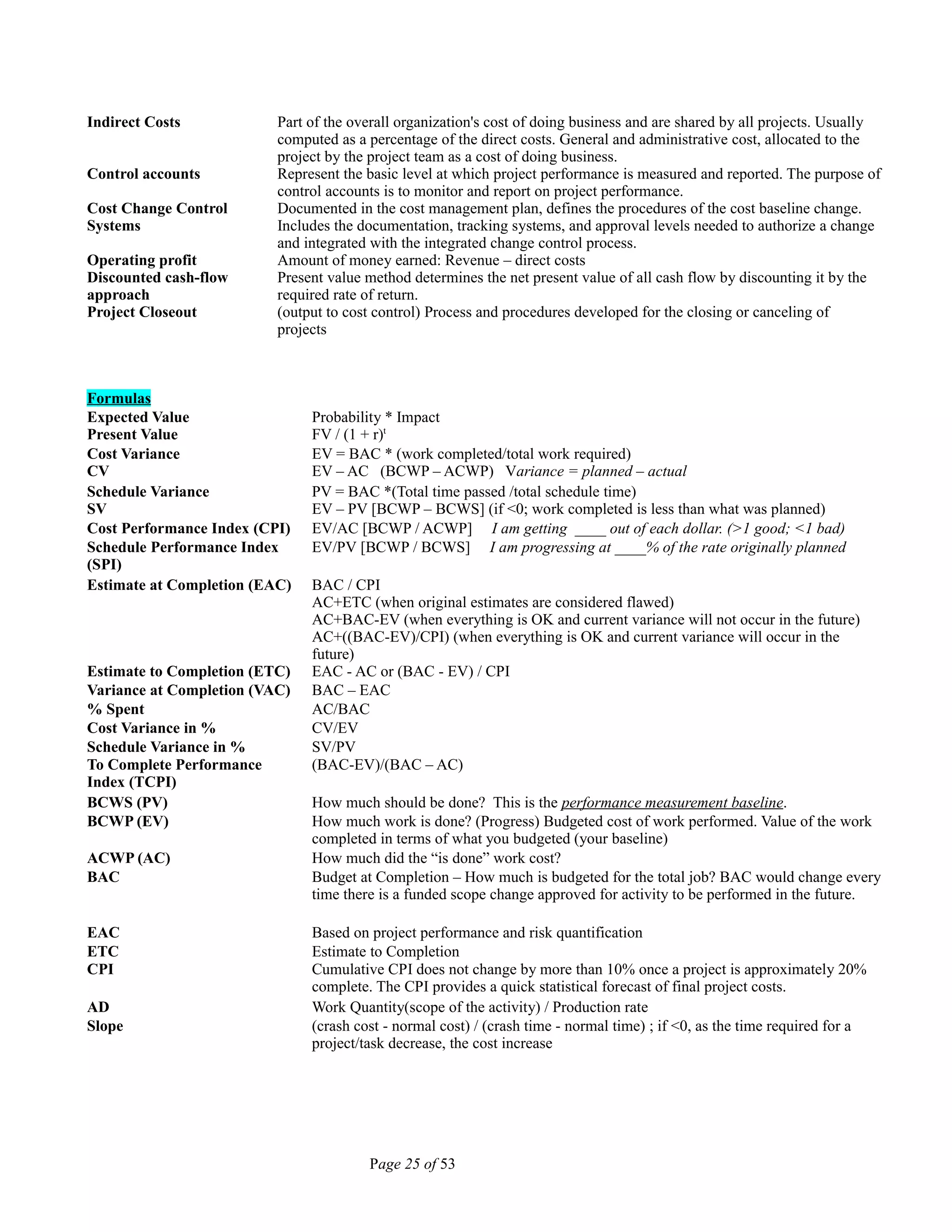 Indirect Costs Part of the overall organization's cost of doing business and are shared by all projects. Usually
computed as a percentage of the direct costs. General and administrative cost, allocated to the
project by the project team as a cost of doing business.
Control accounts Represent the basic level at which project performance is measured and reported. The purpose of
control accounts is to monitor and report on project performance.
Cost Change Control
Systems
Documented in the cost management plan, defines the procedures of the cost baseline change.
Includes the documentation, tracking systems, and approval levels needed to authorize a change
and integrated with the integrated change control process.
Operating profit Amount of money earned: Revenue – direct costs
Discounted cash-flow
approach
Present value method determines the net present value of all cash flow by discounting it by the
required rate of return.
Project Closeout (output to cost control) Process and procedures developed for the closing or canceling of
projects
Formulas
Expected Value
Present Value
Probability * Impact
FV / (1 + r)t
Cost Variance
CV
EV = BAC * (work completed/total work required)
EV – AC (BCWP – ACWP) Variance = planned – actual
Schedule Variance
SV
PV = BAC *(Total time passed /total schedule time)
EV – PV [BCWP – BCWS] (if <0; work completed is less than what was planned)
Cost Performance Index (CPI) EV/AC [BCWP / ACWP] I am getting ____ out of each dollar. (>1 good; <1 bad)
Schedule Performance Index
(SPI)
EV/PV [BCWP / BCWS] I am progressing at ____% of the rate originally planned
Estimate at Completion (EAC) BAC / CPI
AC+ETC (when original estimates are considered flawed)
AC+BAC-EV (when everything is OK and current variance will not occur in the future)
AC+((BAC-EV)/CPI) (when everything is OK and current variance will occur in the
future)
Estimate to Completion (ETC) EAC - AC or (BAC - EV) / CPI
Variance at Completion (VAC) BAC – EAC
% Spent AC/BAC
Cost Variance in % CV/EV
Schedule Variance in % SV/PV
To Complete Performance
Index (TCPI)
(BAC-EV)/(BAC – AC)
BCWS (PV) How much should be done? This is the performance measurement baseline.
BCWP (EV) How much work is done? (Progress) Budgeted cost of work performed. Value of the work
completed in terms of what you budgeted (your baseline)
ACWP (AC) How much did the “is done” work cost?
BAC Budget at Completion – How much is budgeted for the total job? BAC would change every
time there is a funded scope change approved for activity to be performed in the future.
EAC Based on project performance and risk quantification
ETC Estimate to Completion
CPI Cumulative CPI does not change by more than 10% once a project is approximately 20%
complete. The CPI provides a quick statistical forecast of final project costs.
AD Work Quantity(scope of the activity) / Production rate
Slope (crash cost - normal cost) / (crash time - normal time) ; if <0, as the time required for a
project/task decrease, the cost increase
Page 25 of 53
 