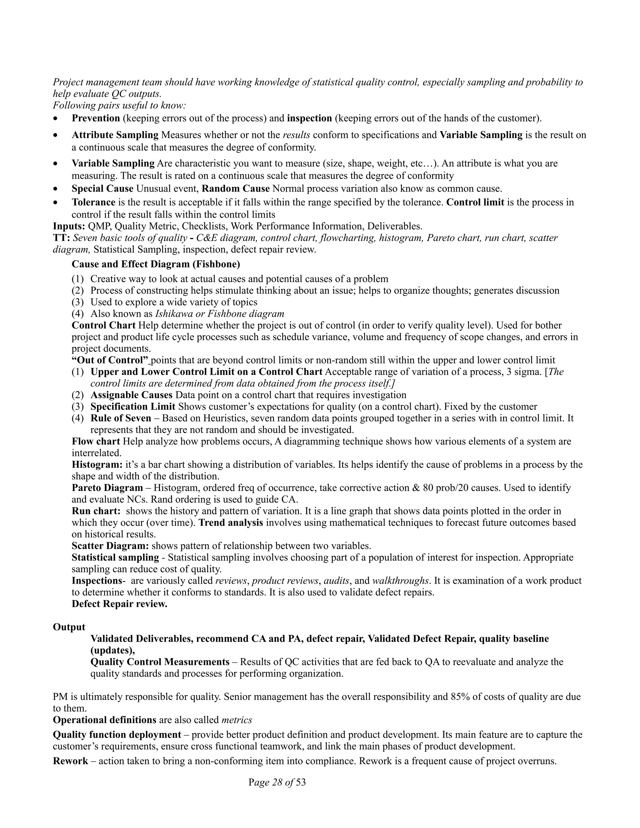 Project management team should have working knowledge of statistical quality control, especially sampling and probability to
help evaluate QC outputs.
Following pairs useful to know:
• Prevention (keeping errors out of the process) and inspection (keeping errors out of the hands of the customer).
• Attribute Sampling Measures whether or not the results conform to specifications and Variable Sampling is the result on
a continuous scale that measures the degree of conformity.
• Variable Sampling Are characteristic you want to measure (size, shape, weight, etc…). An attribute is what you are
measuring. The result is rated on a continuous scale that measures the degree of conformity
• Special Cause Unusual event, Random Cause Normal process variation also know as common cause.
• Tolerance is the result is acceptable if it falls within the range specified by the tolerance. Control limit is the process in
control if the result falls within the control limits
Inputs: QMP, Quality Metric, Checklists, Work Performance Information, Deliverables.
TT: Seven basic tools of quality - C&E diagram, control chart, flowcharting, histogram, Pareto chart, run chart, scatter
diagram, Statistical Sampling, inspection, defect repair review.
Cause and Effect Diagram (Fishbone)
(1) Creative way to look at actual causes and potential causes of a problem
(2) Process of constructing helps stimulate thinking about an issue; helps to organize thoughts; generates discussion
(3) Used to explore a wide variety of topics
(4) Also known as Ishikawa or Fishbone diagram
Control Chart Help determine whether the project is out of control (in order to verify quality level). Used for bother
project and product life cycle processes such as schedule variance, volume and frequency of scope changes, and errors in
project documents.
“Out of Control” points that are beyond control limits or non-random still within the upper and lower control limit
(1) Upper and Lower Control Limit on a Control Chart Acceptable range of variation of a process, 3 sigma. [The
control limits are determined from data obtained from the process itself.]
(2) Assignable Causes Data point on a control chart that requires investigation
(3) Specification Limit Shows customer’s expectations for quality (on a control chart). Fixed by the customer
(4) Rule of Seven – Based on Heuristics, seven random data points grouped together in a series with in control limit. It
represents that they are not random and should be investigated.
Flow chart Help analyze how problems occurs, A diagramming technique shows how various elements of a system are
interrelated.
Histogram: it’s a bar chart showing a distribution of variables. Its helps identify the cause of problems in a process by the
shape and width of the distribution.
Pareto Diagram – Histogram, ordered freq of occurrence, take corrective action & 80 prob/20 causes. Used to identify
and evaluate NCs. Rand ordering is used to guide CA.
Run chart: shows the history and pattern of variation. It is a line graph that shows data points plotted in the order in
which they occur (over time). Trend analysis involves using mathematical techniques to forecast future outcomes based
on historical results.
Scatter Diagram: shows pattern of relationship between two variables.
Statistical sampling - Statistical sampling involves choosing part of a population of interest for inspection. Appropriate
sampling can reduce cost of quality.
Inspections- are variously called reviews, product reviews, audits, and walkthroughs. It is examination of a work product
to determine whether it conforms to standards. It is also used to validate defect repairs.
Defect Repair review.
Output
Validated Deliverables, recommend CA and PA, defect repair, Validated Defect Repair, quality baseline
(updates),
Quality Control Measurements – Results of QC activities that are fed back to QA to reevaluate and analyze the
quality standards and processes for performing organization.
PM is ultimately responsible for quality. Senior management has the overall responsibility and 85% of costs of quality are due
to them.
Operational definitions are also called metrics
Quality function deployment – provide better product definition and product development. Its main feature are to capture the
customer’s requirements, ensure cross functional teamwork, and link the main phases of product development.
Rework – action taken to bring a non-conforming item into compliance. Rework is a frequent cause of project overruns.
Page 28 of 53
 
