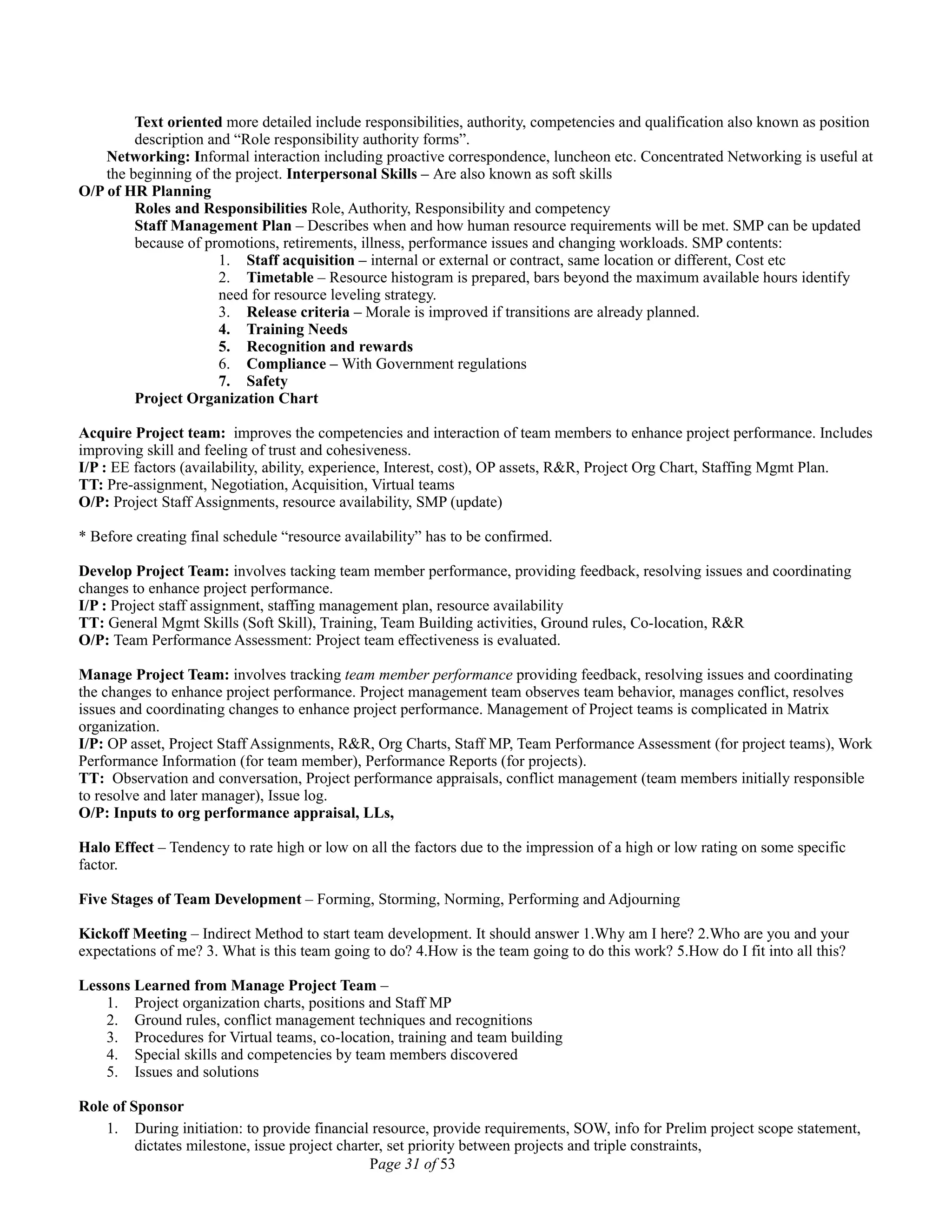 Text oriented more detailed include responsibilities, authority, competencies and qualification also known as position
description and “Role responsibility authority forms”.
Networking: Informal interaction including proactive correspondence, luncheon etc. Concentrated Networking is useful at
the beginning of the project. Interpersonal Skills – Are also known as soft skills
O/P of HR Planning
Roles and Responsibilities Role, Authority, Responsibility and competency
Staff Management Plan – Describes when and how human resource requirements will be met. SMP can be updated
because of promotions, retirements, illness, performance issues and changing workloads. SMP contents:
1. Staff acquisition – internal or external or contract, same location or different, Cost etc
2. Timetable – Resource histogram is prepared, bars beyond the maximum available hours identify
need for resource leveling strategy.
3. Release criteria – Morale is improved if transitions are already planned.
4. Training Needs
5. Recognition and rewards
6. Compliance – With Government regulations
7. Safety
Project Organization Chart
Acquire Project team: improves the competencies and interaction of team members to enhance project performance. Includes
improving skill and feeling of trust and cohesiveness.
I/P : EE factors (availability, ability, experience, Interest, cost), OP assets, R&R, Project Org Chart, Staffing Mgmt Plan.
TT: Pre-assignment, Negotiation, Acquisition, Virtual teams
O/P: Project Staff Assignments, resource availability, SMP (update)
* Before creating final schedule “resource availability” has to be confirmed.
Develop Project Team: involves tacking team member performance, providing feedback, resolving issues and coordinating
changes to enhance project performance.
I/P : Project staff assignment, staffing management plan, resource availability
TT: General Mgmt Skills (Soft Skill), Training, Team Building activities, Ground rules, Co-location, R&R
O/P: Team Performance Assessment: Project team effectiveness is evaluated.
Manage Project Team: involves tracking team member performance providing feedback, resolving issues and coordinating
the changes to enhance project performance. Project management team observes team behavior, manages conflict, resolves
issues and coordinating changes to enhance project performance. Management of Project teams is complicated in Matrix
organization.
I/P: OP asset, Project Staff Assignments, R&R, Org Charts, Staff MP, Team Performance Assessment (for project teams), Work
Performance Information (for team member), Performance Reports (for projects).
TT: Observation and conversation, Project performance appraisals, conflict management (team members initially responsible
to resolve and later manager), Issue log.
O/P: Inputs to org performance appraisal, LLs,
Halo Effect – Tendency to rate high or low on all the factors due to the impression of a high or low rating on some specific
factor.
Five Stages of Team Development – Forming, Storming, Norming, Performing and Adjourning
Kickoff Meeting – Indirect Method to start team development. It should answer 1.Why am I here? 2.Who are you and your
expectations of me? 3. What is this team going to do? 4.How is the team going to do this work? 5.How do I fit into all this?
Lessons Learned from Manage Project Team –
1. Project organization charts, positions and Staff MP
2. Ground rules, conflict management techniques and recognitions
3. Procedures for Virtual teams, co-location, training and team building
4. Special skills and competencies by team members discovered
5. Issues and solutions
Role of Sponsor
1. During initiation: to provide financial resource, provide requirements, SOW, info for Prelim project scope statement,
dictates milestone, issue project charter, set priority between projects and triple constraints,
Page 31 of 53
 
