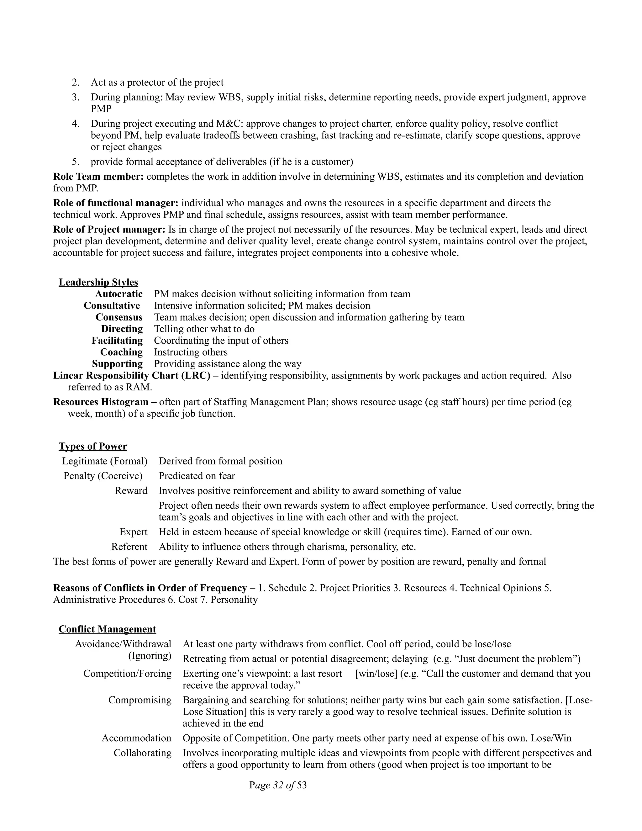 2. Act as a protector of the project
3. During planning: May review WBS, supply initial risks, determine reporting needs, provide expert judgment, approve
PMP
4. During project executing and M&C: approve changes to project charter, enforce quality policy, resolve conflict
beyond PM, help evaluate tradeoffs between crashing, fast tracking and re-estimate, clarify scope questions, approve
or reject changes
5. provide formal acceptance of deliverables (if he is a customer)
Role Team member: completes the work in addition involve in determining WBS, estimates and its completion and deviation
from PMP.
Role of functional manager: individual who manages and owns the resources in a specific department and directs the
technical work. Approves PMP and final schedule, assigns resources, assist with team member performance.
Role of Project manager: Is in charge of the project not necessarily of the resources. May be technical expert, leads and direct
project plan development, determine and deliver quality level, create change control system, maintains control over the project,
accountable for project success and failure, integrates project components into a cohesive whole.
Leadership Styles
Autocratic PM makes decision without soliciting information from team
Consultative Intensive information solicited; PM makes decision
Consensus Team makes decision; open discussion and information gathering by team
Directing Telling other what to do
Facilitating Coordinating the input of others
Coaching Instructing others
Supporting Providing assistance along the way
Linear Responsibility Chart (LRC) – identifying responsibility, assignments by work packages and action required. Also
referred to as RAM.
Resources Histogram – often part of Staffing Management Plan; shows resource usage (eg staff hours) per time period (eg
week, month) of a specific job function.
Types of Power
Legitimate (Formal) Derived from formal position
Penalty (Coercive) Predicated on fear
Reward Involves positive reinforcement and ability to award something of value
Project often needs their own rewards system to affect employee performance. Used correctly, bring the
team’s goals and objectives in line with each other and with the project.
Expert Held in esteem because of special knowledge or skill (requires time). Earned of our own.
Referent Ability to influence others through charisma, personality, etc.
The best forms of power are generally Reward and Expert. Form of power by position are reward, penalty and formal
Reasons of Conflicts in Order of Frequency – 1. Schedule 2. Project Priorities 3. Resources 4. Technical Opinions 5.
Administrative Procedures 6. Cost 7. Personality
Conflict Management
Avoidance/Withdrawal
(Ignoring)
At least one party withdraws from conflict. Cool off period, could be lose/lose
Retreating from actual or potential disagreement; delaying (e.g. “Just document the problem”)
Competition/Forcing Exerting one’s viewpoint; a last resort [win/lose] (e.g. “Call the customer and demand that you
receive the approval today.”
Compromising Bargaining and searching for solutions; neither party wins but each gain some satisfaction. [Lose-
Lose Situation] this is very rarely a good way to resolve technical issues. Definite solution is
achieved in the end
Accommodation Opposite of Competition. One party meets other party need at expense of his own. Lose/Win
Collaborating Involves incorporating multiple ideas and viewpoints from people with different perspectives and
offers a good opportunity to learn from others (good when project is too important to be
Page 32 of 53
 