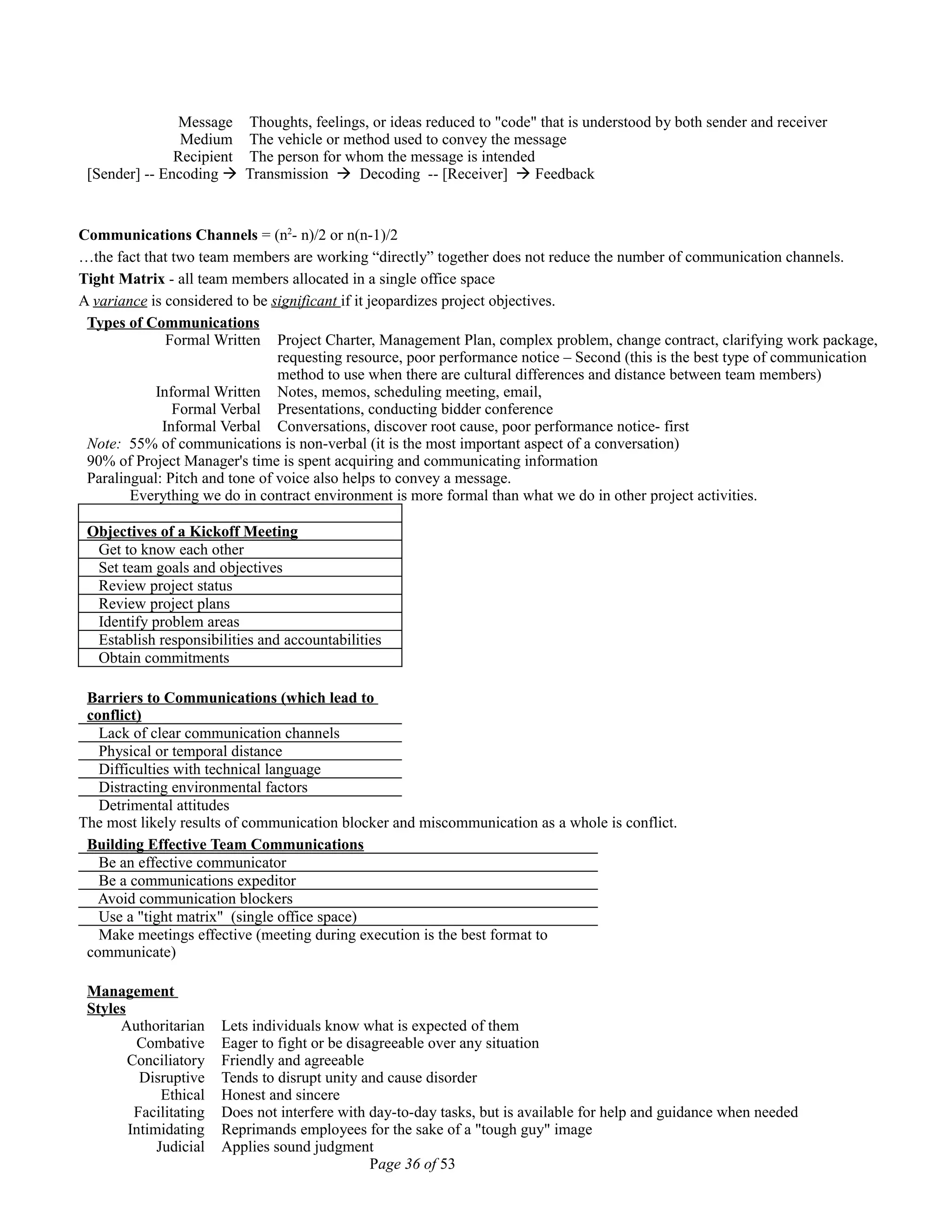 Message Thoughts, feelings, or ideas reduced to "code" that is understood by both sender and receiver
Medium The vehicle or method used to convey the message
Recipient The person for whom the message is intended
[Sender] -- Encoding  Transmission  Decoding -- [Receiver]  Feedback
Communications Channels = (n2
- n)/2 or n(n-1)/2
…the fact that two team members are working “directly” together does not reduce the number of communication channels.
Tight Matrix - all team members allocated in a single office space
A variance is considered to be significant if it jeopardizes project objectives.
Types of Communications
Formal Written Project Charter, Management Plan, complex problem, change contract, clarifying work package,
requesting resource, poor performance notice – Second (this is the best type of communication
method to use when there are cultural differences and distance between team members)
Informal Written Notes, memos, scheduling meeting, email,
Formal Verbal Presentations, conducting bidder conference
Informal Verbal Conversations, discover root cause, poor performance notice- first
Note: 55% of communications is non-verbal (it is the most important aspect of a conversation)
90% of Project Manager's time is spent acquiring and communicating information
Paralingual: Pitch and tone of voice also helps to convey a message.
Everything we do in contract environment is more formal than what we do in other project activities.
Objectives of a Kickoff Meeting
Get to know each other
Set team goals and objectives
Review project status
Review project plans
Identify problem areas
Establish responsibilities and accountabilities
Obtain commitments
Barriers to Communications (which lead to
conflict)
Lack of clear communication channels
Physical or temporal distance
Difficulties with technical language
Distracting environmental factors
Detrimental attitudes
The most likely results of communication blocker and miscommunication as a whole is conflict.
Building Effective Team Communications
Be an effective communicator
Be a communications expeditor
Avoid communication blockers
Use a "tight matrix" (single office space)
Make meetings effective (meeting during execution is the best format to
communicate)
Management
Styles
Authoritarian Lets individuals know what is expected of them
Combative Eager to fight or be disagreeable over any situation
Conciliatory Friendly and agreeable
Disruptive Tends to disrupt unity and cause disorder
Ethical Honest and sincere
Facilitating Does not interfere with day-to-day tasks, but is available for help and guidance when needed
Intimidating Reprimands employees for the sake of a "tough guy" image
Judicial Applies sound judgment
Page 36 of 53
 