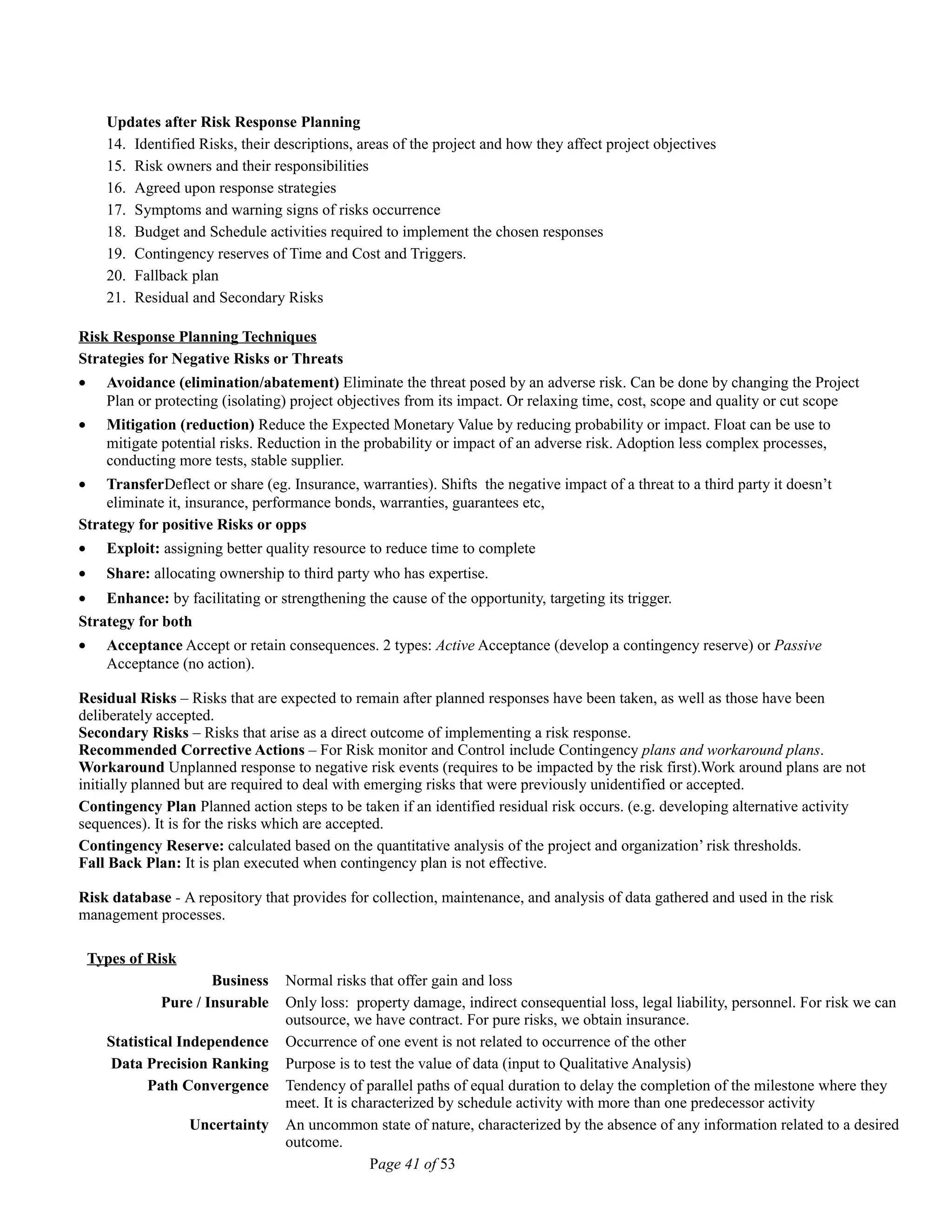 Updates after Risk Response Planning
14. Identified Risks, their descriptions, areas of the project and how they affect project objectives
15. Risk owners and their responsibilities
16. Agreed upon response strategies
17. Symptoms and warning signs of risks occurrence
18. Budget and Schedule activities required to implement the chosen responses
19. Contingency reserves of Time and Cost and Triggers.
20. Fallback plan
21. Residual and Secondary Risks
Risk Response Planning Techniques
Strategies for Negative Risks or Threats
• Avoidance (elimination/abatement) Eliminate the threat posed by an adverse risk. Can be done by changing the Project
Plan or protecting (isolating) project objectives from its impact. Or relaxing time, cost, scope and quality or cut scope
• Mitigation (reduction) Reduce the Expected Monetary Value by reducing probability or impact. Float can be use to
mitigate potential risks. Reduction in the probability or impact of an adverse risk. Adoption less complex processes,
conducting more tests, stable supplier.
• TransferDeflect or share (eg. Insurance, warranties). Shifts the negative impact of a threat to a third party it doesn’t
eliminate it, insurance, performance bonds, warranties, guarantees etc,
Strategy for positive Risks or opps
• Exploit: assigning better quality resource to reduce time to complete
• Share: allocating ownership to third party who has expertise.
• Enhance: by facilitating or strengthening the cause of the opportunity, targeting its trigger.
Strategy for both
• Acceptance Accept or retain consequences. 2 types: Active Acceptance (develop a contingency reserve) or Passive
Acceptance (no action).
Residual Risks – Risks that are expected to remain after planned responses have been taken, as well as those have been
deliberately accepted.
Secondary Risks – Risks that arise as a direct outcome of implementing a risk response.
Recommended Corrective Actions – For Risk monitor and Control include Contingency plans and workaround plans.
Workaround Unplanned response to negative risk events (requires to be impacted by the risk first).Work around plans are not
initially planned but are required to deal with emerging risks that were previously unidentified or accepted.
Contingency Plan Planned action steps to be taken if an identified residual risk occurs. (e.g. developing alternative activity
sequences). It is for the risks which are accepted.
Contingency Reserve: calculated based on the quantitative analysis of the project and organization’ risk thresholds.
Fall Back Plan: It is plan executed when contingency plan is not effective.
Risk database - A repository that provides for collection, maintenance, and analysis of data gathered and used in the risk
management processes.
Types of Risk
Business Normal risks that offer gain and loss
Pure / Insurable Only loss: property damage, indirect consequential loss, legal liability, personnel. For risk we can
outsource, we have contract. For pure risks, we obtain insurance.
Statistical Independence Occurrence of one event is not related to occurrence of the other
Data Precision Ranking Purpose is to test the value of data (input to Qualitative Analysis)
Path Convergence Tendency of parallel paths of equal duration to delay the completion of the milestone where they
meet. It is characterized by schedule activity with more than one predecessor activity
Uncertainty An uncommon state of nature, characterized by the absence of any information related to a desired
outcome.
Page 41 of 53
 