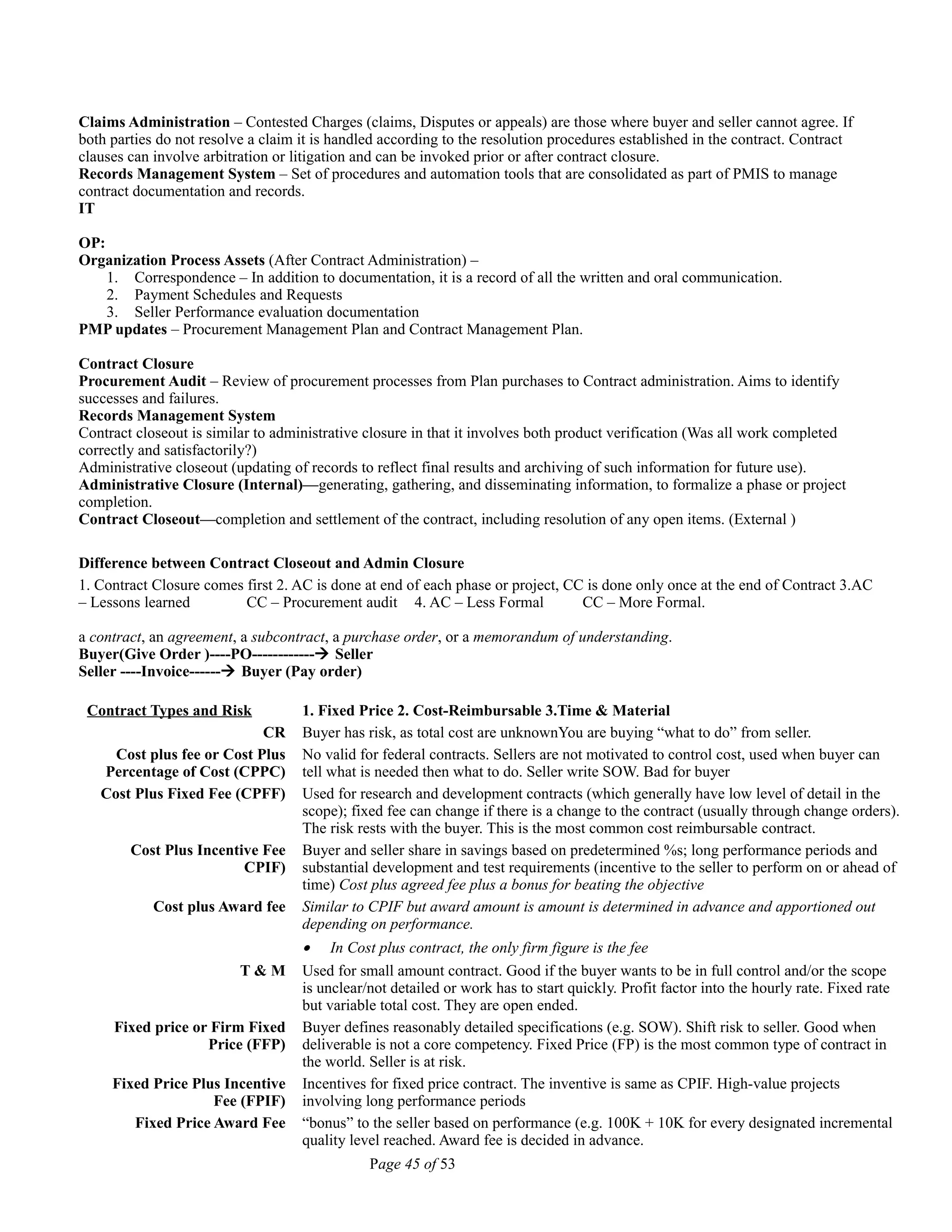 Claims Administration – Contested Charges (claims, Disputes or appeals) are those where buyer and seller cannot agree. If
both parties do not resolve a claim it is handled according to the resolution procedures established in the contract. Contract
clauses can involve arbitration or litigation and can be invoked prior or after contract closure.
Records Management System – Set of procedures and automation tools that are consolidated as part of PMIS to manage
contract documentation and records.
IT
OP:
Organization Process Assets (After Contract Administration) –
1. Correspondence – In addition to documentation, it is a record of all the written and oral communication.
2. Payment Schedules and Requests
3. Seller Performance evaluation documentation
PMP updates – Procurement Management Plan and Contract Management Plan.
Contract Closure
Procurement Audit – Review of procurement processes from Plan purchases to Contract administration. Aims to identify
successes and failures.
Records Management System
Contract closeout is similar to administrative closure in that it involves both product verification (Was all work completed
correctly and satisfactorily?)
Administrative closeout (updating of records to reflect final results and archiving of such information for future use).
Administrative Closure (Internal)—generating, gathering, and disseminating information, to formalize a phase or project
completion.
Contract Closeout—completion and settlement of the contract, including resolution of any open items. (External )
Difference between Contract Closeout and Admin Closure
1. Contract Closure comes first 2. AC is done at end of each phase or project, CC is done only once at the end of Contract 3.AC
– Lessons learned CC – Procurement audit 4. AC – Less Formal CC – More Formal.
a contract, an agreement, a subcontract, a purchase order, or a memorandum of understanding.
Buyer(Give Order )----PO------------ Seller
Seller ----Invoice------ Buyer (Pay order)
Contract Types and Risk 1. Fixed Price 2. Cost-Reimbursable 3.Time & Material
CR Buyer has risk, as total cost are unknownYou are buying “what to do” from seller.
Cost plus fee or Cost Plus
Percentage of Cost (CPPC)
No valid for federal contracts. Sellers are not motivated to control cost, used when buyer can
tell what is needed then what to do. Seller write SOW. Bad for buyer
Cost Plus Fixed Fee (CPFF) Used for research and development contracts (which generally have low level of detail in the
scope); fixed fee can change if there is a change to the contract (usually through change orders).
The risk rests with the buyer. This is the most common cost reimbursable contract.
Cost Plus Incentive Fee
CPIF)
Buyer and seller share in savings based on predetermined %s; long performance periods and
substantial development and test requirements (incentive to the seller to perform on or ahead of
time) Cost plus agreed fee plus a bonus for beating the objective
Cost plus Award fee Similar to CPIF but award amount is amount is determined in advance and apportioned out
depending on performance.
• In Cost plus contract, the only firm figure is the fee
T & M Used for small amount contract. Good if the buyer wants to be in full control and/or the scope
is unclear/not detailed or work has to start quickly. Profit factor into the hourly rate. Fixed rate
but variable total cost. They are open ended.
Fixed price or Firm Fixed
Price (FFP)
Buyer defines reasonably detailed specifications (e.g. SOW). Shift risk to seller. Good when
deliverable is not a core competency. Fixed Price (FP) is the most common type of contract in
the world. Seller is at risk.
Fixed Price Plus Incentive
Fee (FPIF)
Incentives for fixed price contract. The inventive is same as CPIF. High-value projects
involving long performance periods
Fixed Price Award Fee “bonus” to the seller based on performance (e.g. 100K + 10K for every designated incremental
quality level reached. Award fee is decided in advance.
Page 45 of 53
 