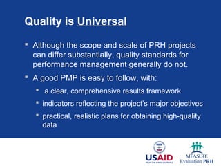 Quality is Universal

 Although the scope and scale of PRH projects
  can differ substantially, quality standards for
  performance management generally do not.
 A good PMP is easy to follow, with:
    a clear, comprehensive results framework
    indicators reflecting the project’s major objectives
    practical, realistic plans for obtaining high-quality
     data
 