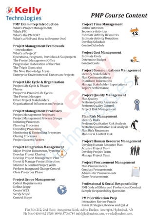 PMP Exam Prep Introduction
What’s Project Management?
Who’s PMI
What’s the PMBOK?
What’s a PMP and How to Become One?
Project Management Framework
– Introduction
What’s a Project?
Operations, Programs, Portfolios & Subprojects
The Project Management Office
Progressive Elaboration of the Plan
The Triple Constraint
The Nine Knowledge Areas
Enterprise Environmental Factors on Projects
Project Life Cycle & Organization
Project Life Cycle & Phases
Phases
Project vs Product Life Cycles
The Project Manager
Other Project Stakeholders
Organizational Influences on Projects
Project Management Processes
Project Management Processes
Project Management Process Groups
Initiating Processes
Planning Processes
Executing Processing
Monitoring & Controlling Processes
Closing Processes
Project Success Factors
Project Integration Management
Major Project Documents/Systems
Develop Project Charter
Develop Project Management Plan
Direct & Manage Project Execution
Monitor & Control Project Work
Perform Integrated Change Control
Close Project or Phase
Project Scope Management
Collect Requirements
Define Scope
Create WBS
Verify Scope
Control Scope
Project Time Management
Define Activities
Sequence Activities
Estimate Activity Resources
Estimate Activity Durations
Develop Schedule
Control Schedule
Project Cost Management
Estimate Costs
Determine Budget
Control Costs
Project Communications Management
Identify Stakeholders
Plan Communications
Distribute Information
Manage Stakeholder Expectations
Report Performance
Project Quality Management
Plan Quality
Perform Quality Assurance
Perform Quality Control
Project Risk Management
Plan Risk Management
Identify Risks
Perform Qualitative Risk Analysis
Perform Quantitative Risk Analysis
Plan Risk Responses
Monitor & Control Risk
Project Human Resource Management
Develop Human Resource Plan
Acquire Project Team
Develop Project Team
Manage Project Team
Project Procurement Management
Plan Procurements
Conduct Procurements
Administer Procurements
Close Procurements
Professional & Social Responsibility
PMI Code of Ethics and Professional Conduct
Sample Responsibility Questions
PMP Certification Prep
Interactive Review Puzzle
Exam Strategies, Review and Q & A
Flat No: 212, 2nd Floor, Annapurna Block, Aditya Enclave, Ameerpet, Hyderabad, AP.
Ph No: 040 6462 6789, 0998 570 6789 info@kellytechno.com, www.kellytechno.com.
PMP Course Content
 