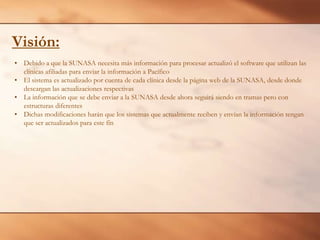 Visión:
• Debido a que la SUNASA necesita más información para procesar actualizó el software que utilizan las
clínicas afiliadas para enviar la información a Pacífico
• El sistema es actualizado por cuenta de cada clínica desde la página web de la SUNASA, desde donde
descargan las actualizaciones respectivas
• La información que se debe enviar a la SUNASA desde ahora seguirá siendo en tramas pero con
estructuras diferentes
• Dichas modificaciones harán que los sistemas que actualmente reciben y envían la información tengan
que ser actualizados para este fín

 