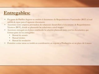 Entregables:
• Por parte de Pacífico Seguros se emitirá el documento de Requerimientos Funcionales (REF) el cual
servirá de input para el siguiente documento
• Accenture como empresa proveedora de soluciones desarrollará el documento de Requerimientos
Técnicos (RET), donde se plasmarán las soluciones a nivel técnico
• Accenture entregará en el plazo establecido la solución planteada junto con los documentos que
forman parte de los entregables:
• Manual de usuario
• Manual técnico
• Manual de instalación
• Posterior a estas tareas se tendrá en consideración un soporte a Producción en un plazo de 6 meses

 