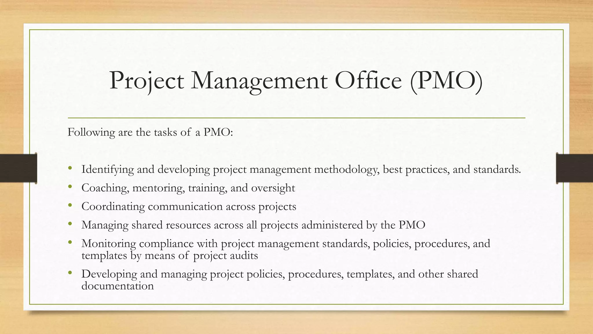 Project Management Office (PMO)
Following are the tasks of a PMO:
• Identifying and developing project management methodology, best practices, and standards.
• Coaching, mentoring, training, and oversight
• Coordinating communication across projects
• Managing shared resources across all projects administered by the PMO
• Monitoring compliance with project management standards, policies, procedures, and
templates by means of project audits
• Developing and managing project policies, procedures, templates, and other shared
documentation
 