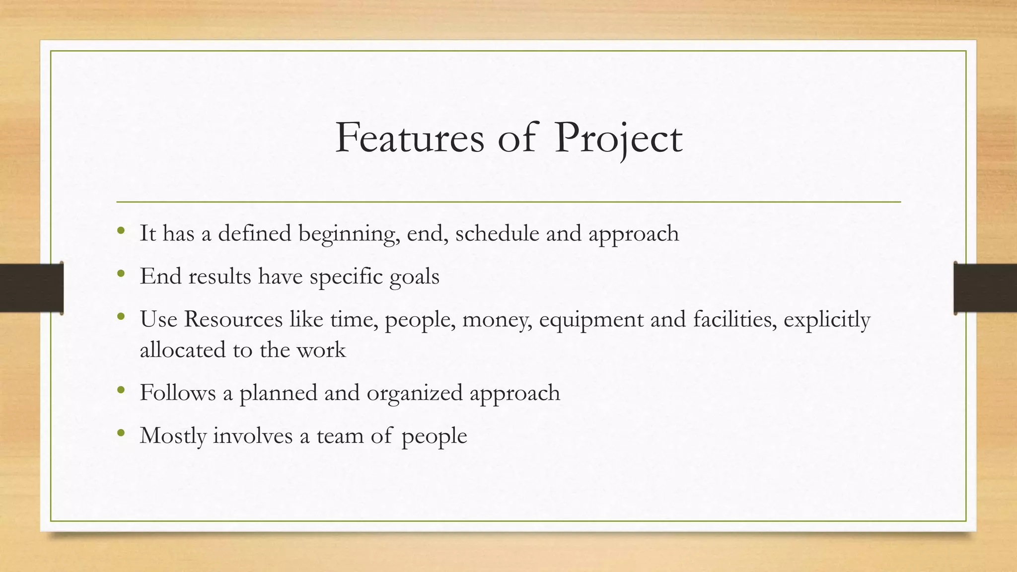 Features of Project
• It has a defined beginning, end, schedule and approach
• End results have specific goals
• Use Resources like time, people, money, equipment and facilities, explicitly
allocated to the work
• Follows a planned and organized approach
• Mostly involves a team of people
 