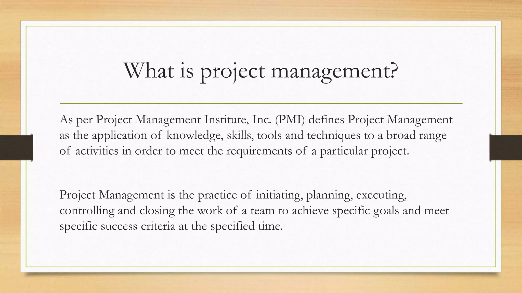 What is project management?
As per Project Management Institute, Inc. (PMI) defines Project Management
as the application of knowledge, skills, tools and techniques to a broad range
of activities in order to meet the requirements of a particular project.
Project Management is the practice of initiating, planning, executing,
controlling and closing the work of a team to achieve specific goals and meet
specific success criteria at the specified time.
 