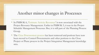 Another minor changes in Processes
• In PMBOK 6, ‘Estimate Activity Resources’ is now associated with the
Project Resource Management. Earlier in PMBOK 5, it was in the Project
Schedule Management Processes. But, it is still part of the Planning Process
Group.
• The Close Procurement process has been removed and portions have now
been moved to Control Procurements and other portions to the Close
Project or Phase process in the Project Integration Management knowledge
area.
 