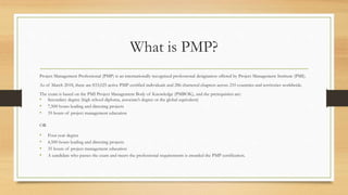 What is PMP?
Project Management Professional (PMP) is an internationally recognized professional designation offered by Project Management Institute (PMI).
As of March 2018, there are 833,025 active PMP certified individuals and 286 chartered chapters across 210 countries and territories worldwide.
The exam is based on the PMI Project Management Body of Knowledge (PMBOK), and the prerequisites are:
• Secondary degree (high school diploma, associate’s degree or the global equivalent)
• 7,500 hours leading and directing projects
• 35 hours of project management education
OR
• Four-year degree
• 4,500 hours leading and directing projects
• 35 hours of project management education
• A candidate who passes the exam and meets the professional requirements is awarded the PMP certification.
 
