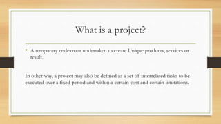 What is a project?
• A temporary endeavour undertaken to create Unique products, services or
result.
In other way, a project may also be defined as a set of interrelated tasks to be
executed over a fixed period and within a certain cost and certain limitations.
 