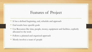 Features of Project
• It has a defined beginning, end, schedule and approach
• End results have specific goals
• Use Resources like time, people, money, equipment and facilities, explicitly
allocated to the work
• Follows a planned and organized approach
• Mostly involves a team of people
 