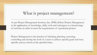What is project management?
As per Project Management Institute, Inc. (PMI) defines Project Management
as the application of knowledge, skills, tools and techniques to a broad range
of activities in order to meet the requirements of a particular project.
Project Management is the practice of initiating, planning, executing,
controlling and closing the work of a team to achieve specific goals and meet
specific success criteria at the specified time.
 