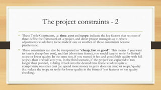The project constraints - 2
• These Triple Constraints, i.e. time, cost and scope, indicate the key factors that two out of
three define the framework of a project, and direct project managers as to where
adjustments would have to be made if one or another of those constraints became
problematic.
• These constraints can also be interpreted as “cheap, fast or good”. This means if you want
to have it cheap (low cost), and fast (short time frame), you would have to settle for limited
scope or lower quality. In the same way, if you wanted it fast and good (high quality with full
scope), then it would cost you. In the third scenario, if the project was expected to run
longer than planned, to bring it back into the desired time frame would require a
compromise on either cost (i.e. spend more money to get it done on time) or scope/quality
(i.e. reduce the scope or settle for lower quality in the form of less features or less quality
checking).
 