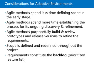 Considerations for Adaptive Environments
• Agile methods spend less time defining scope in
the early stage.
• Agile methods spend more time establishing the
process for its ongoing discovery & refinement.
• Agile methods purposefully build & review
prototypes and release versions to refine the
requirements.
• Scope is defined and redefined throughout the
project.
• Requirements constitute the backlog (prioritized
feature list).
 