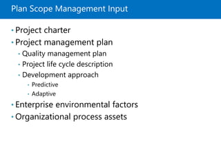 Plan Scope Management Input
• Project charter
• Project management plan
• Quality management plan
• Project life cycle description
• Development approach
• Predictive
• Adaptive
• Enterprise environmental factors
• Organizational process assets
 