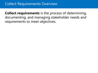 Collect Requirements Overview
Collect requirements is the process of determining,
documenting, and managing stakeholder needs and
requirements to meet objectives.
 