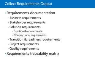 Collect Requirements Output
• Requirements documentation
• Business requirements
• Stakeholder requirements
• Solution requirements
• Functional requirements
• Nonfunctional requirements
• Transition & readiness requirements
• Project requirements
• Quality requirements
• Requirements traceability matrix
 