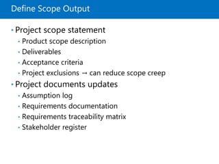 Define Scope Output
• Project scope statement
• Product scope description
• Deliverables
• Acceptance criteria
• Project exclusions → can reduce scope creep
• Project documents updates
• Assumption log
• Requirements documentation
• Requirements traceability matrix
• Stakeholder register
 