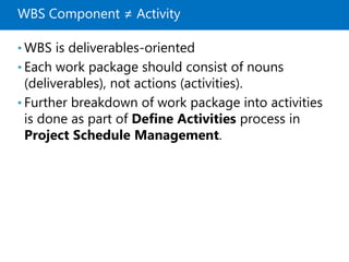 WBS Component ≠ Activity
• WBS is deliverables-oriented
• Each work package should consist of nouns
(deliverables), not actions (activities).
• Further breakdown of work package into activities
is done as part of Define Activities process in
Project Schedule Management.
 