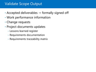 Validate Scope Output
• Accepted deliverables → formally signed off
• Work performance information
• Change requests
• Project documents updates
• Lessons learned register
• Requirements documentation
• Requirements traceability matrix
 