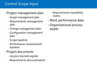 Control Scope Input
• Project management plan
• Scope management plan
• Requirements management
plan
• Change management plan
• Configuration management
plan
• Scope baseline
• Performance measurement
baseline
• Project documents
• Lessons learned register
• Requirements documentation
• Requirements traceability
matrix
• Work performance data
• Organizational process
assets
 