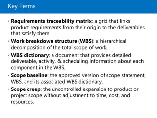 Key Terms
• Requirements traceability matrix: a grid that links
product requirements from their origin to the deliverables
that satisfy them.
• Work breakdown structure (WBS): a hierarchical
decomposition of the total scope of work.
• WBS dictionary: a document that provides detailed
deliverable, activity, & scheduling information about each
component in the WBS.
• Scope baseline: the approved version of scope statement,
WBS, and its associated WBS dictionary.
• Scope creep: the uncontrolled expansion to product or
project scope without adjustment to time, cost, and
resources.
 