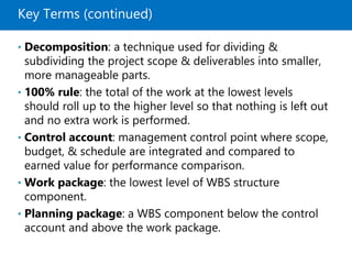 Key Terms (continued)
• Decomposition: a technique used for dividing &
subdividing the project scope & deliverables into smaller,
more manageable parts.
• 100% rule: the total of the work at the lowest levels
should roll up to the higher level so that nothing is left out
and no extra work is performed.
• Control account: management control point where scope,
budget, & schedule are integrated and compared to
earned value for performance comparison.
• Work package: the lowest level of WBS structure
component.
• Planning package: a WBS component below the control
account and above the work package.
 