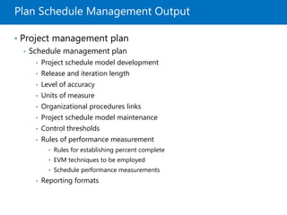 Plan Schedule Management Output
• Project management plan
• Schedule management plan
• Project schedule model development
• Release and iteration length
• Level of accuracy
• Units of measure
• Organizational procedures links
• Project schedule model maintenance
• Control thresholds
• Rules of performance measurement
• Rules for establishing percent complete
• EVM techniques to be employed
• Schedule performance measurements
• Reporting formats
 