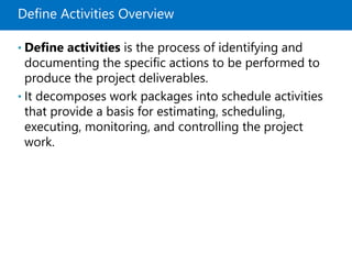 Define Activities Overview
• Define activities is the process of identifying and
documenting the specific actions to be performed to
produce the project deliverables.
• It decomposes work packages into schedule activities
that provide a basis for estimating, scheduling,
executing, monitoring, and controlling the project
work.
 