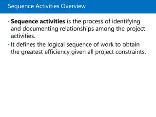 Sequence Activities Overview
• Sequence activities is the process of identifying
and documenting relationships among the project
activities.
• It defines the logical sequence of work to obtain
the greatest efficiency given all project constraints.
 
