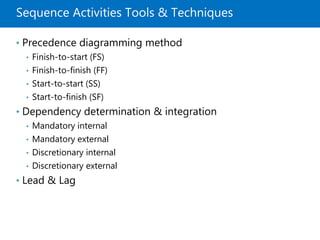 Sequence Activities Tools & Techniques
• Precedence diagramming method
• Finish-to-start (FS)
• Finish-to-finish (FF)
• Start-to-start (SS)
• Start-to-finish (SF)
• Dependency determination & integration
• Mandatory internal
• Mandatory external
• Discretionary internal
• Discretionary external
• Lead & Lag
 