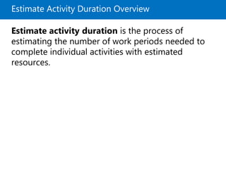 Estimate Activity Duration Overview
Estimate activity duration is the process of
estimating the number of work periods needed to
complete individual activities with estimated
resources.
 