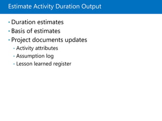Estimate Activity Duration Output
• Duration estimates
• Basis of estimates
• Project documents updates
• Activity attributes
• Assumption log
• Lesson learned register
 