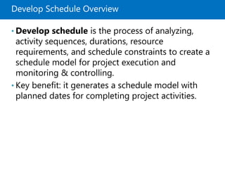 Develop Schedule Overview
• Develop schedule is the process of analyzing,
activity sequences, durations, resource
requirements, and schedule constraints to create a
schedule model for project execution and
monitoring & controlling.
• Key benefit: it generates a schedule model with
planned dates for completing project activities.
 