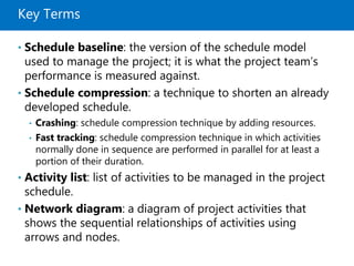 Key Terms
• Schedule baseline: the version of the schedule model
used to manage the project; it is what the project team’s
performance is measured against.
• Schedule compression: a technique to shorten an already
developed schedule.
• Crashing: schedule compression technique by adding resources.
• Fast tracking: schedule compression technique in which activities
normally done in sequence are performed in parallel for at least a
portion of their duration.
• Activity list: list of activities to be managed in the project
schedule.
• Network diagram: a diagram of project activities that
shows the sequential relationships of activities using
arrows and nodes.
 