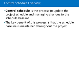 Control Schedule Overview
• Control schedule is the process to update the
project schedule and managing changes to the
schedule baseline.
• The key benefit of this process is that the schedule
baseline is maintained throughout the project.
 