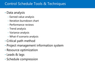 Control Schedule Tools & Techniques
• Data analysis
• Earned value analysis
• Iteration burndown chart
• Performance reviews
• Trend analysis
• Variance analysis
• What-if scenario analysis
• Critical path method
• Project management information system
• Resource optimization
• Leads & lags
• Schedule compression
 