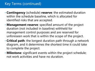 Key Terms (continued)
• Contingency (schedule) reserve: the estimated duration
within the schedule baseline, which is allocated for
identified risks that are accepted.
• Management reserve: specified amount of the project
duration (not included in baseline) withheld for
management control purposes and are reserved for
unforeseen work that is within the scope of the project.
• Critical path: the longest duration path through a network
diagram, and it determines the shortest time it could take
to complete the project.
• Milestone: significant events within the project schedule;
not work activities and have no duration.
 