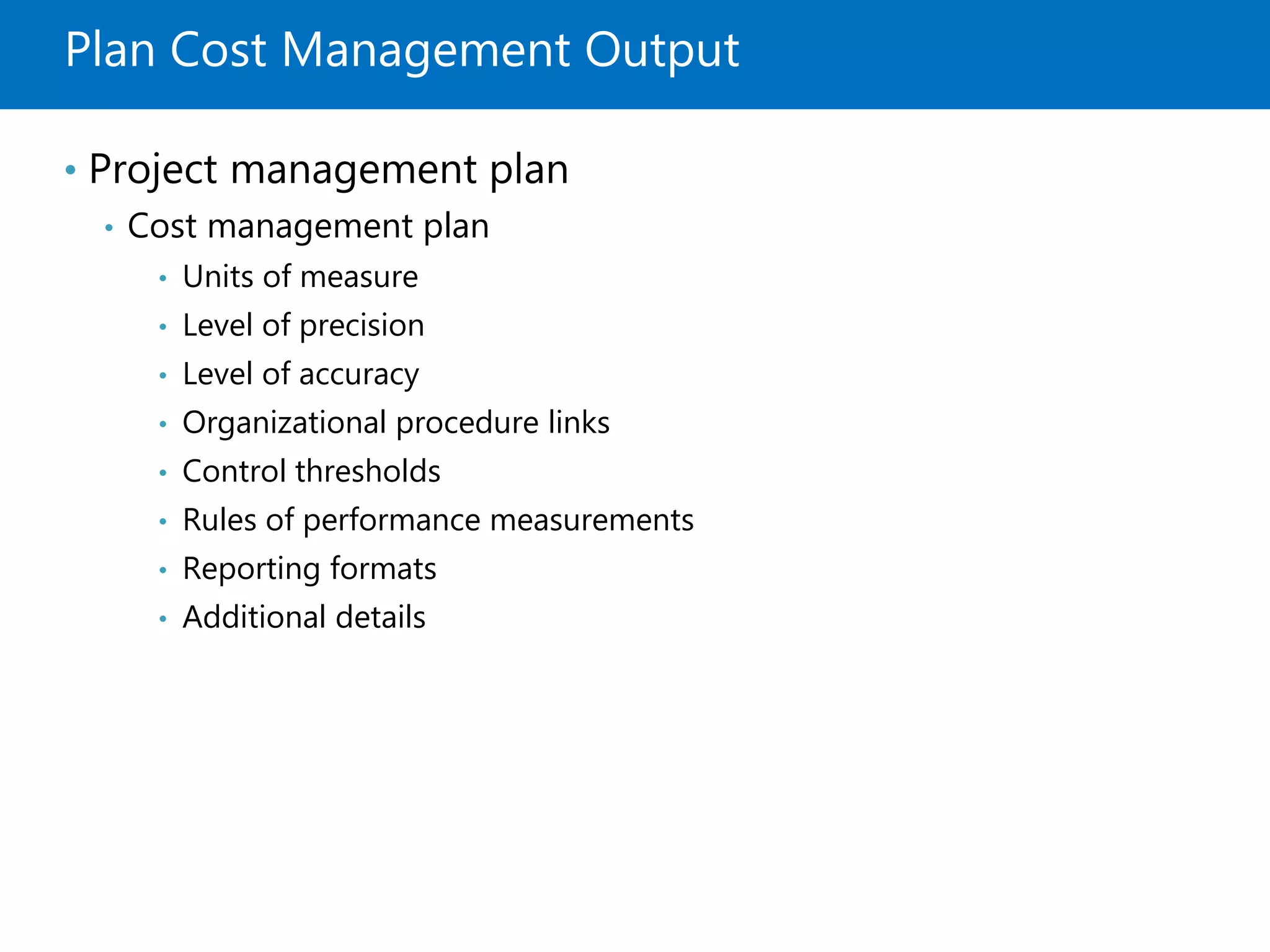 Plan Cost Management Output
• Project management plan
• Cost management plan
• Units of measure
• Level of precision
• Level of accuracy
• Organizational procedure links
• Control thresholds
• Rules of performance measurements
• Reporting formats
• Additional details
 