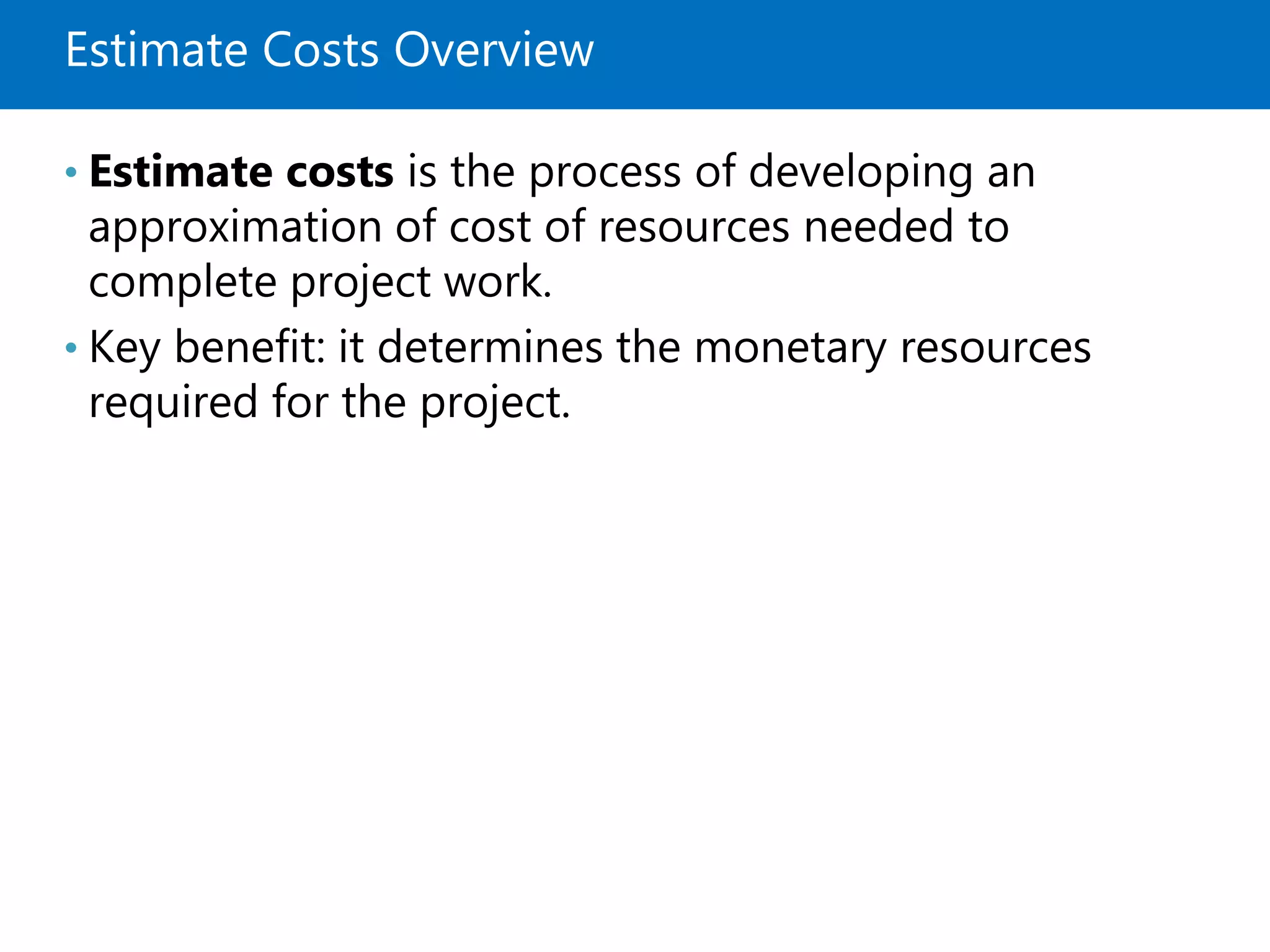 Estimate Costs Overview
• Estimate costs is the process of developing an
approximation of cost of resources needed to
complete project work.
• Key benefit: it determines the monetary resources
required for the project.
 