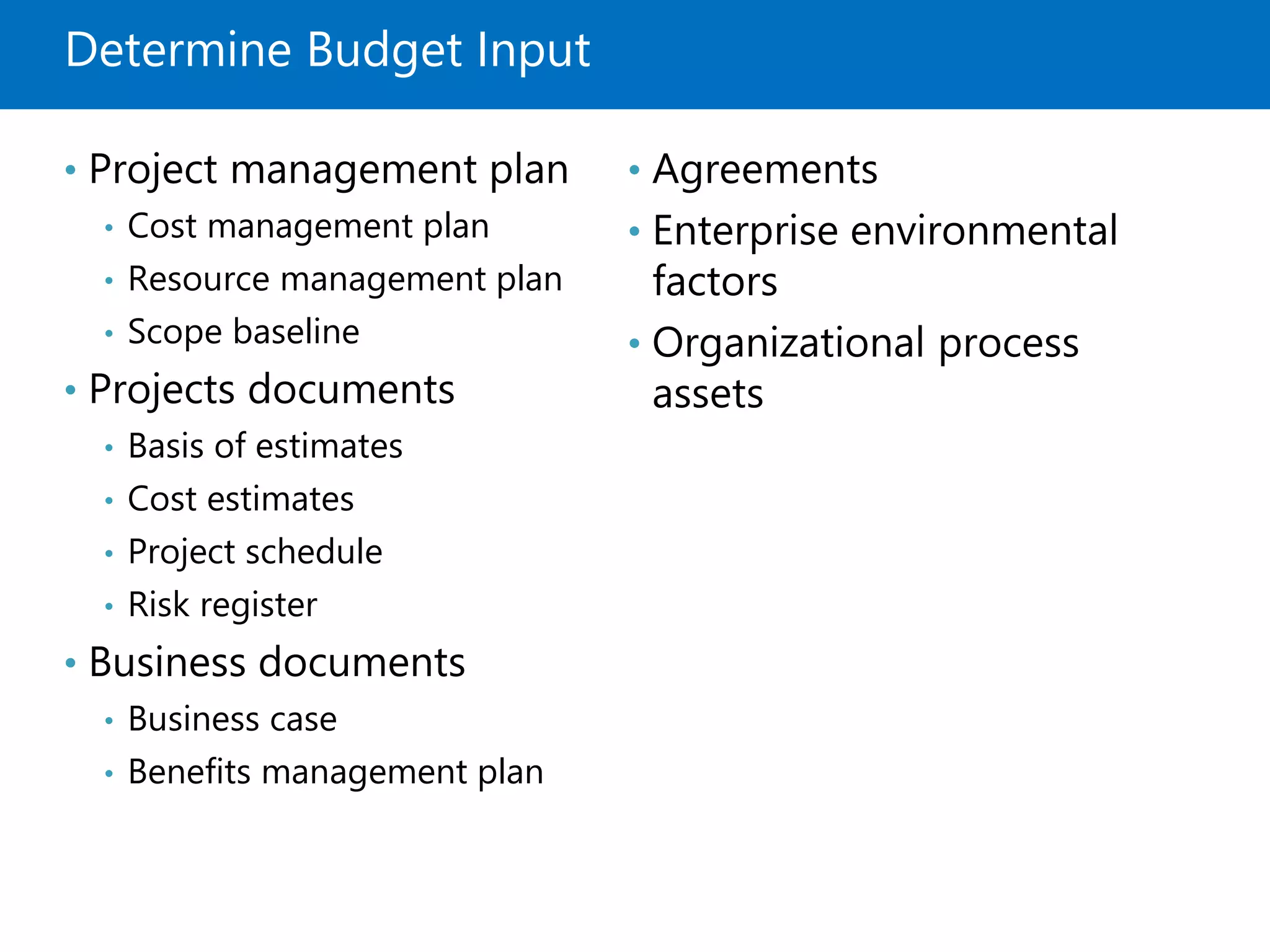 Determine Budget Input
• Project management plan
• Cost management plan
• Resource management plan
• Scope baseline
• Projects documents
• Basis of estimates
• Cost estimates
• Project schedule
• Risk register
• Business documents
• Business case
• Benefits management plan
• Agreements
• Enterprise environmental
factors
• Organizational process
assets
 