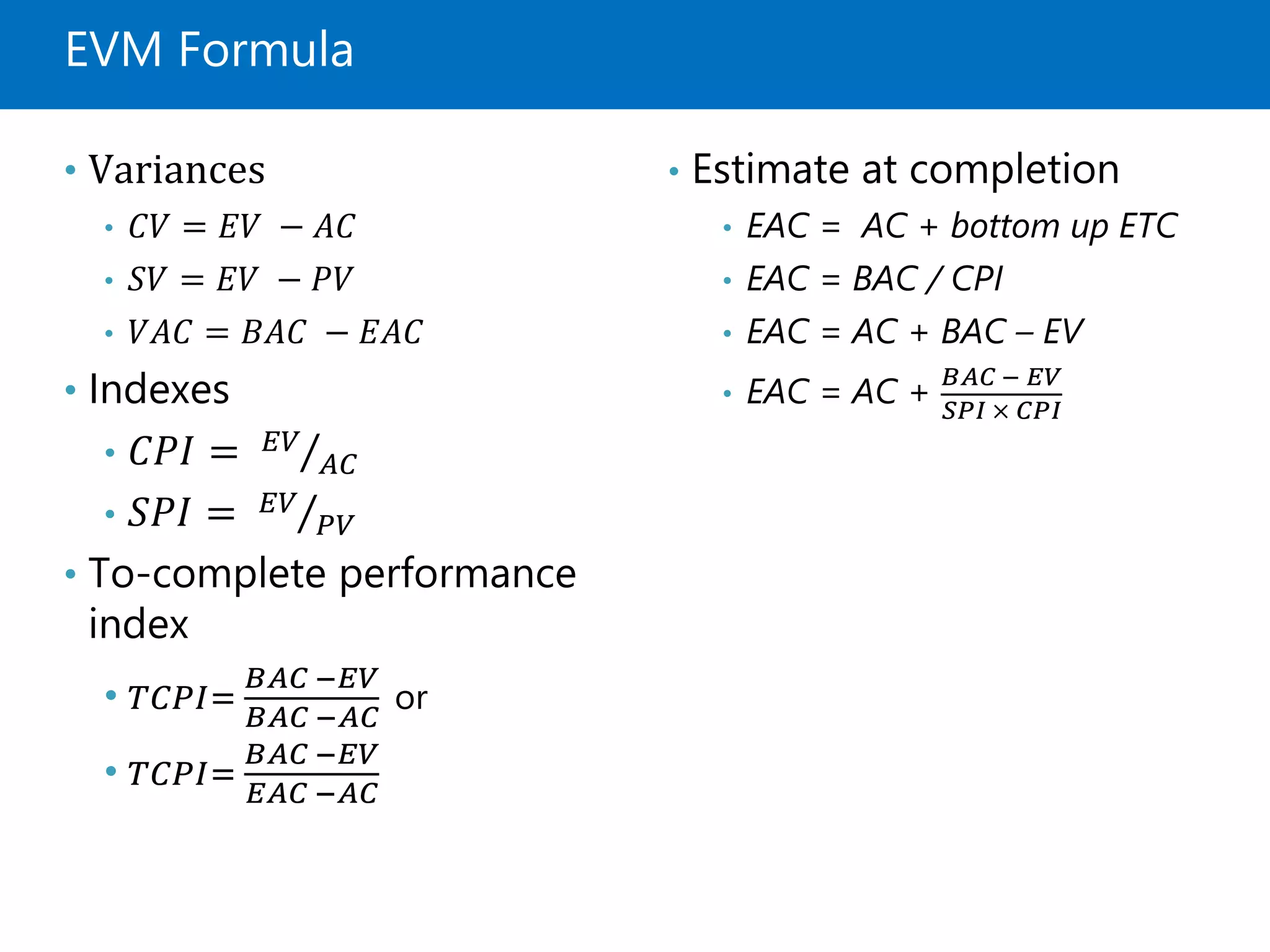 EVM Formula
• Variances
• 𝐶𝑉 = 𝐸𝑉 − 𝐴𝐶
• 𝑆𝑉 = 𝐸𝑉 − 𝑃𝑉
• 𝑉𝐴𝐶 = 𝐵𝐴𝐶 − 𝐸𝐴𝐶
• Indexes
• 𝐶𝑃𝐼 = 𝐸𝑉
𝐴𝐶
• 𝑆𝑃𝐼 = 𝐸𝑉
𝑃𝑉
• To-complete performance
index
• 𝑇𝐶𝑃𝐼=
𝐵𝐴𝐶 −𝐸𝑉
𝐵𝐴𝐶 −𝐴𝐶
or
• 𝑇𝐶𝑃𝐼=
𝐵𝐴𝐶 −𝐸𝑉
𝐸𝐴𝐶 −𝐴𝐶
• Estimate at completion
• EAC = AC + bottom up ETC
• EAC = BAC / CPI
• EAC = AC + BAC – EV
• EAC = AC +
𝐵𝐴𝐶 − 𝐸𝑉
𝑆𝑃𝐼 × 𝐶𝑃𝐼
 