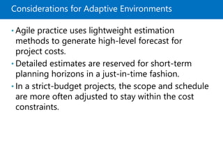 Considerations for Adaptive Environments
• Agile practice uses lightweight estimation
methods to generate high-level forecast for
project costs.
• Detailed estimates are reserved for short-term
planning horizons in a just-in-time fashion.
• In a strict-budget projects, the scope and schedule
are more often adjusted to stay within the cost
constraints.
 