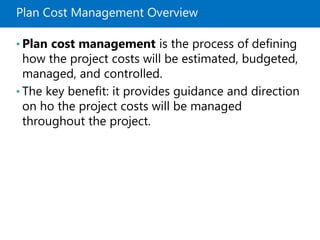 Plan Cost Management Overview
• Plan cost management is the process of defining
how the project costs will be estimated, budgeted,
managed, and controlled.
• The key benefit: it provides guidance and direction
on ho the project costs will be managed
throughout the project.
 