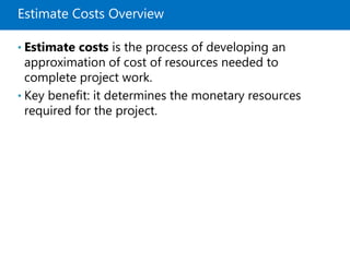 Estimate Costs Overview
• Estimate costs is the process of developing an
approximation of cost of resources needed to
complete project work.
• Key benefit: it determines the monetary resources
required for the project.
 